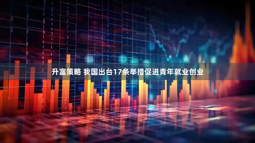 升富策略 我国出台17条举措促进青年就业创业