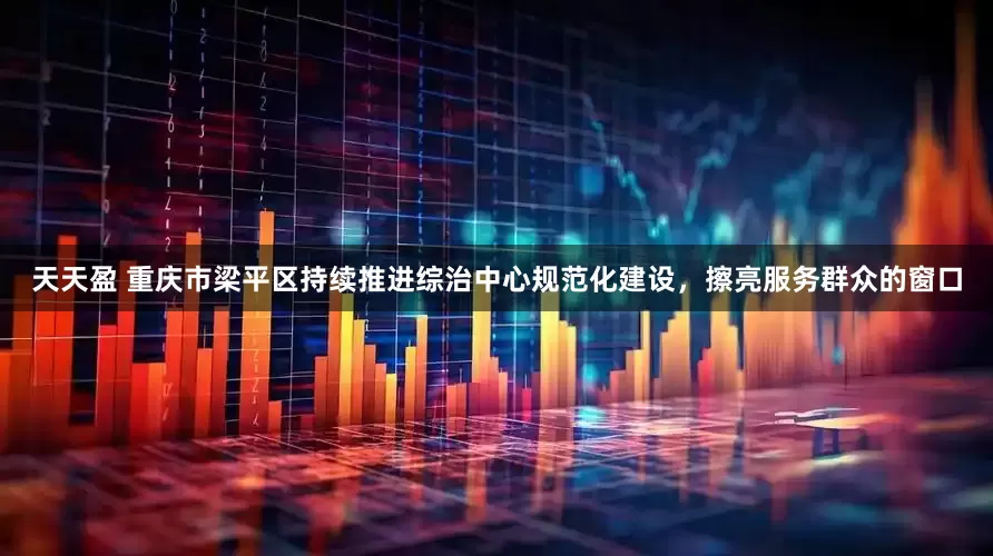 天天盈 重庆市梁平区持续推进综治中心规范化建设，擦亮服务群众的窗口