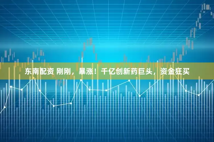 东南配资 刚刚，暴涨！千亿创新药巨头，资金狂买