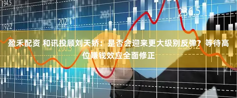 盈禾配资 和讯投顾刘天娇：是否会迎来更大级别反弹？等待高位赚钱效应全面修正
