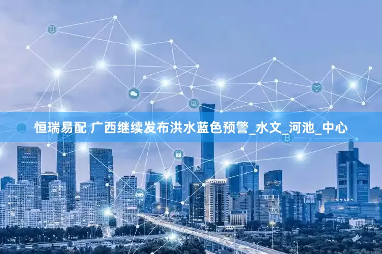 恒瑞易配 广西继续发布洪水蓝色预警_水文_河池_中心