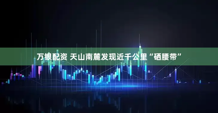 万银配资 天山南麓发现近千公里“硒腰带”