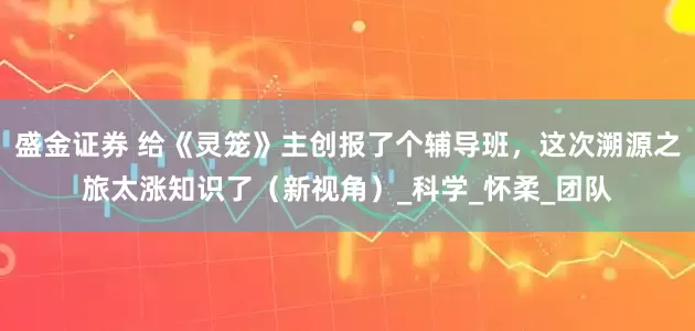 盛金证券 给《灵笼》主创报了个辅导班，这次溯源之旅太涨知识了（新视角）_科学_怀柔_团队