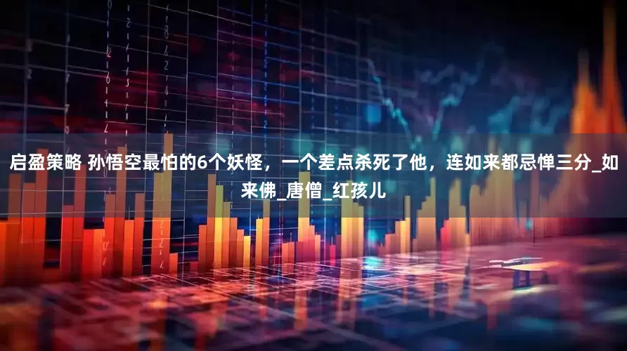 启盈策略 孙悟空最怕的6个妖怪，一个差点杀死了他，连如来都忌惮三分_如来佛_唐僧_红孩儿