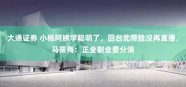 大通证券 小杨阿姨学聪明了，回台北带娃没再直播，马筱梅：正业副业要分清