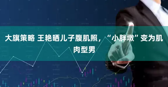大旗策略 王艳晒儿子腹肌照，“小胖墩”变为肌肉型男