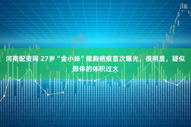 河南配资网 27岁“金小妹”隆胸疤痕首次曝光，很明显，疑似假体的体积过大