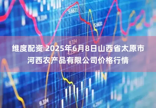 维度配资 2025年6月8日山西省太原市河西农产品有限公司价格行情