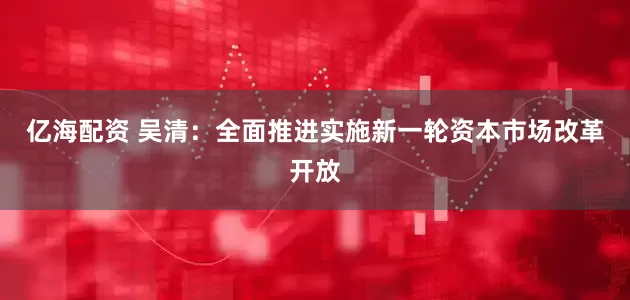 亿海配资 吴清：全面推进实施新一轮资本市场改革开放