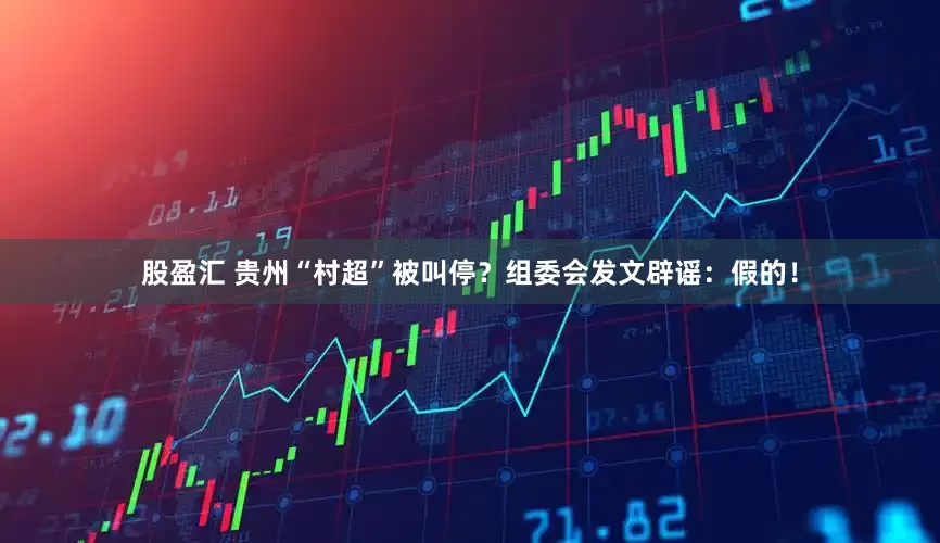 股盈汇 贵州“村超”被叫停？组委会发文辟谣：假的！