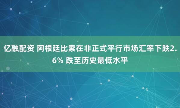 亿融配资 阿根廷比索在非正式平行市场汇率下跌2.6% 跌至历史最低水平