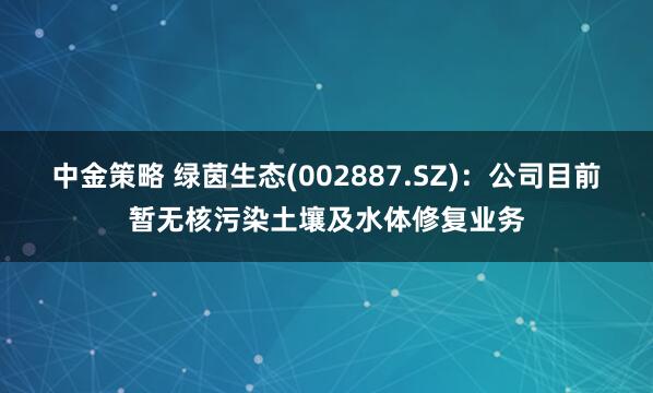 中金策略 绿茵生态(002887.SZ)：公司目前暂无核污染土壤及水体修复业务