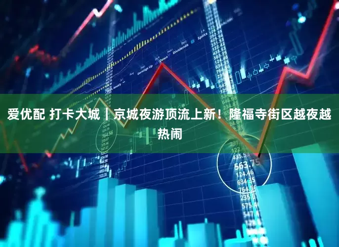 爱优配 打卡大城｜京城夜游顶流上新！隆福寺街区越夜越热闹