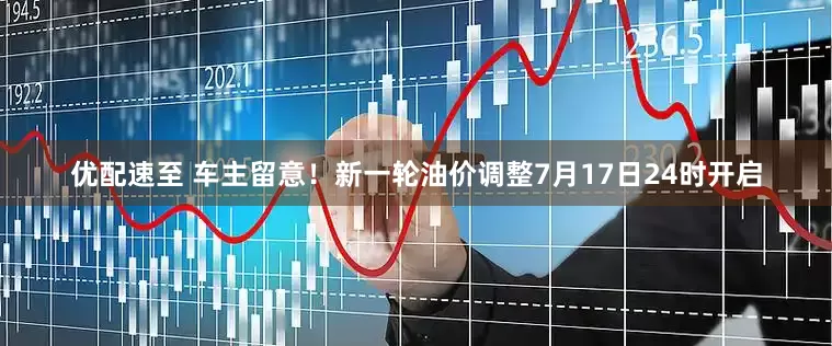 优配速至 车主留意！新一轮油价调整7月17日24时开启