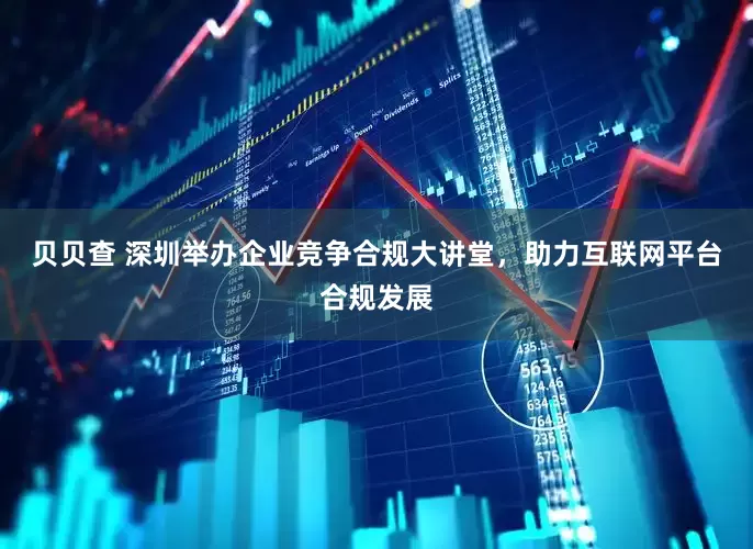 贝贝查 深圳举办企业竞争合规大讲堂，助力互联网平台合规发展