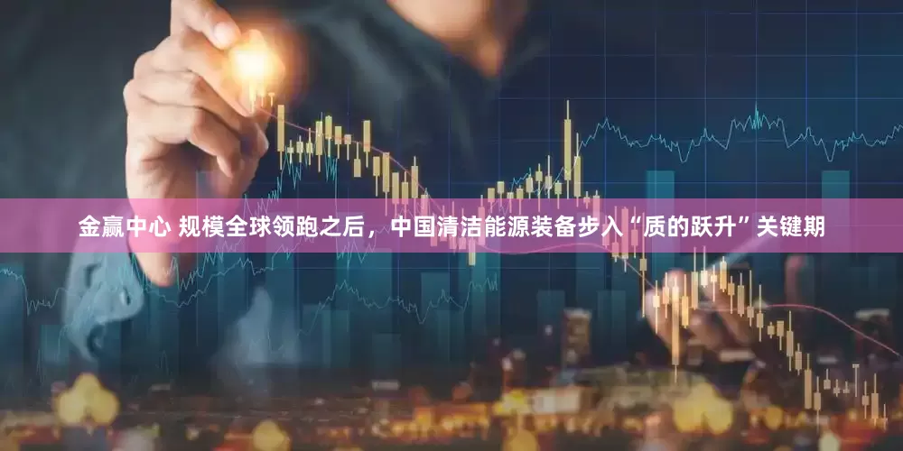 金赢中心 规模全球领跑之后，中国清洁能源装备步入“质的跃升”关键期